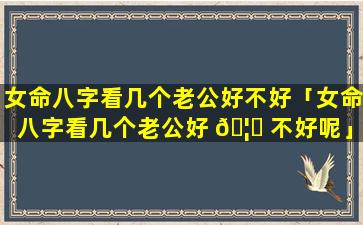 女命八字看几个老公好不好「女命八字看几个老公好 🦈 不好呢」